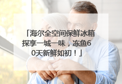 海尔全空间保鲜冰箱探享一城一味，冻鱼60天新鲜如初！