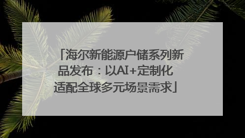 海尔新能源户储系列新品发布：以AI+定制化适配全球多元场景需求