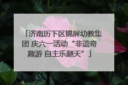 济南历下区锦屏幼教集团 庆六一活动“非遗奇趣游 自主乐翻天”