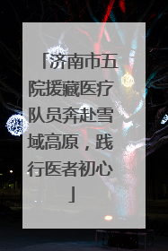 济南市五院援藏医疗队员奔赴雪域高原，践行医者初心
