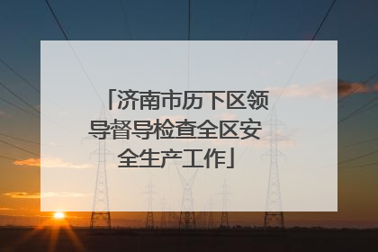 济南市历下区领导督导检查全区安全生产工作