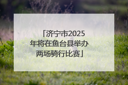 济宁市2025年将在鱼台县举办两场骑行比赛