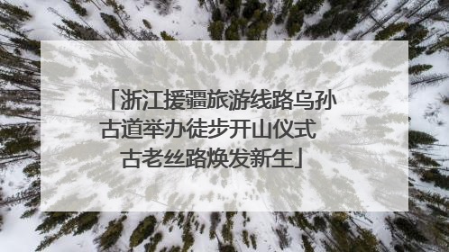 浙江援疆旅游线路乌孙古道举办徒步开山仪式 古老丝路焕发新生