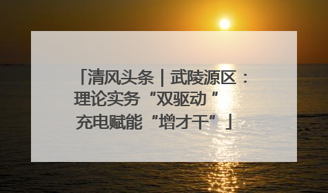 清风头条｜武陵源区：理论实务“双驱动 ” 充电赋能“增才干”