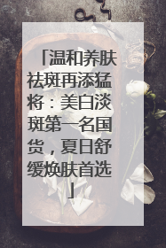 温和养肤祛斑再添猛将：美白淡斑第一名国货，夏日舒缓焕肤首选