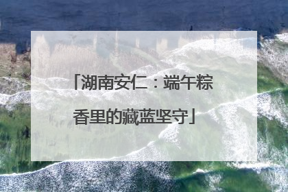 湖南安仁：端午粽香里的藏蓝坚守
