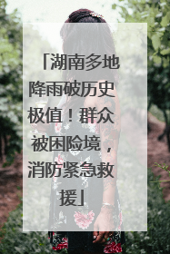 湖南多地降雨破历史极值！群众被困险境，消防紧急救援