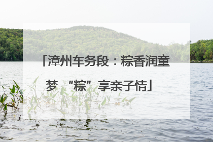 漳州车务段：粽香润童梦 “粽”享亲子情