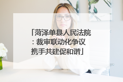 菏泽单县人民法院：裁审联动化争议 携手共建促和谐