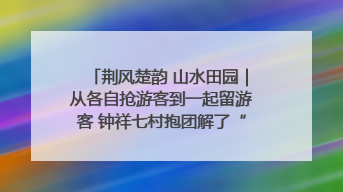 荆风楚韵 山水田园｜从各自抢游客到一起留游客 钟祥七村抱团解了“乡愁”添了“乡酬”