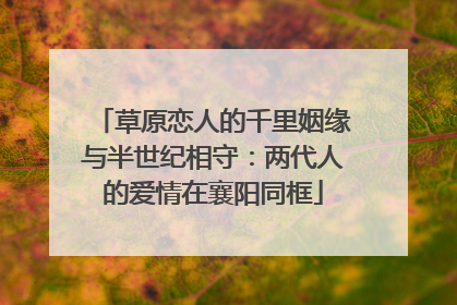 草原恋人的千里姻缘与半世纪相守：两代人的爱情在襄阳同框