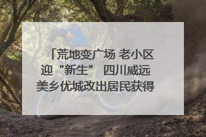 荒地变广场 老小区迎“新生” 四川威远美乡优城改出居民获得感｜万千气象看四川