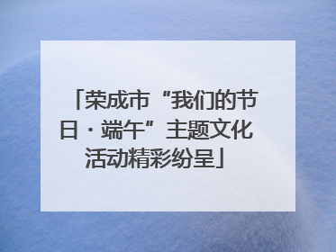 荣成市“我们的节日・端午”主题文化活动精彩纷呈