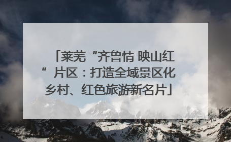 莱芜“齐鲁情 映山红”片区：打造全域景区化乡村、红色旅游新名片