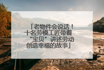老物件会说话！十名劳模工匠带着“宝贝”讲述劳动创造幸福的故事