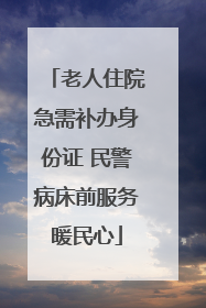 老人住院急需补办身份证 民警病床前服务暖民心