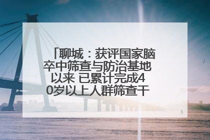 聊城：获评国家脑卒中筛查与防治基地以来 已累计完成40岁以上人群筛查干预40余万人次