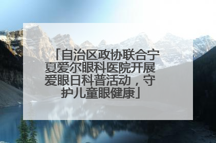 自治区政协联合宁夏爱尔眼科医院开展爱眼日科普活动，守护儿童眼健康