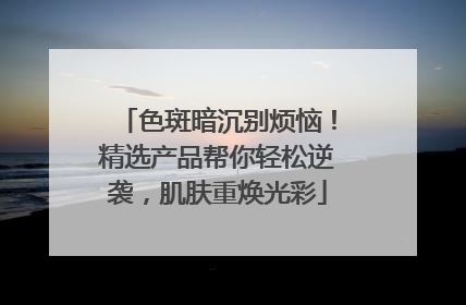 色斑暗沉别烦恼！精选产品帮你轻松逆袭，肌肤重焕光彩