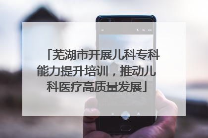 芜湖市开展儿科专科能力提升培训，推动儿科医疗高质量发展