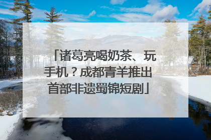 诸葛亮喝奶茶、玩手机？成都青羊推出首部非遗蜀锦短剧