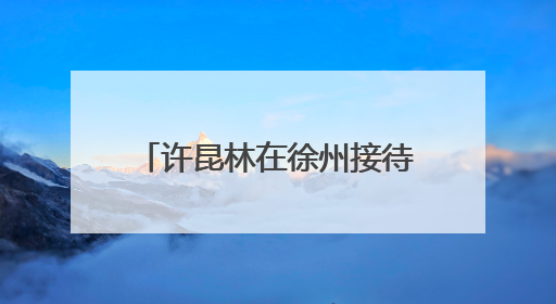 许昆林在徐州接待信访群众并调研
