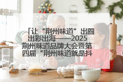 让“荆州味道”出圈出彩出海——2025荆州味道品牌大会暨第四届“荆州味道就是抖味”短视频挑战赛启动仪式侧记
