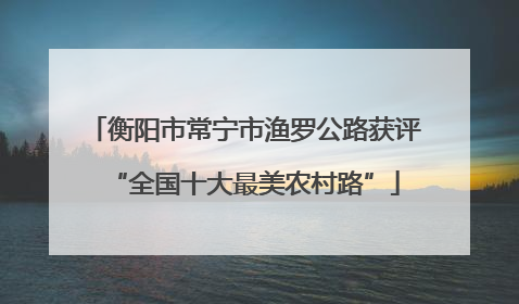 衡阳市常宁市渔罗公路获评“全国十大最美农村路”
