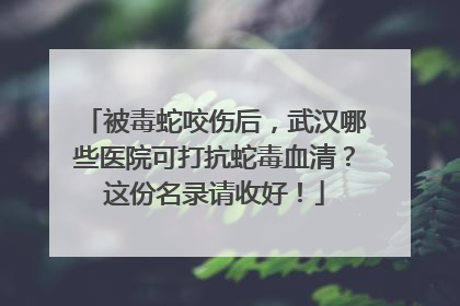 被毒蛇咬伤后，武汉哪些医院可打抗蛇毒血清？这份名录请收好！