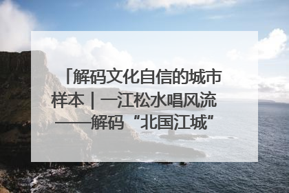 解码文化自信的城市样本｜一江松水唱风流——解码“北国江城”吉林的文化自信样本