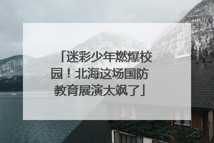 迷彩少年燃爆校园！北海这场国防教育展演太飒了
