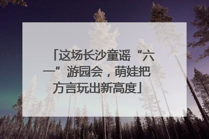 这场长沙童谣“六一”游园会，萌娃把方言玩出新高度