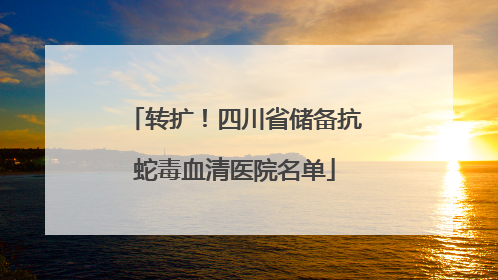 转扩！四川省储备抗蛇毒血清医院名单