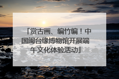 赏古画、编竹编！中国闽台缘博物馆开展端午文化体验活动
