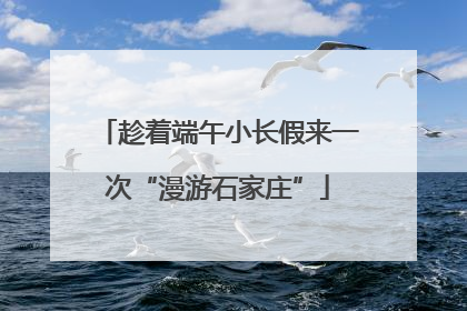 趁着端午小长假来一次“漫游石家庄”