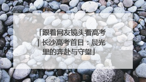 跟着网友镜头看高考｜长沙高考首日：晨光里的奔赴与守望