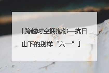 跨越时空拥抱你—抗日山下的别样“六一”