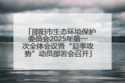 邵阳市生态环境保护委员会2025年第一次全体会议暨“夏季攻势”动员部署会召开