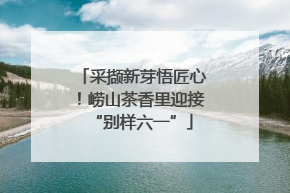 采撷新芽悟匠心！崂山茶香里迎接“别样六一”