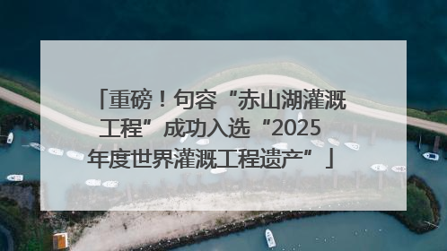 重磅！句容“赤山湖灌溉工程”成功入选“2025年度世界灌溉工程遗产”