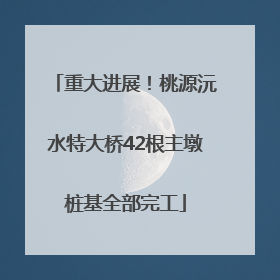 重大进展！桃源沅水特大桥42根主墩桩基全部完工