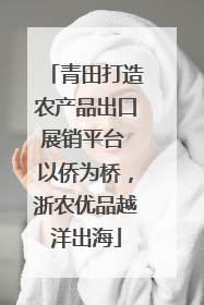 青田打造农产品出口展销平台 以侨为桥，浙农优品越洋出海