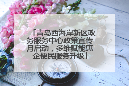 青岛西海岸新区政务服务中心政策宣传月启动，多维赋能惠企便民服务升级