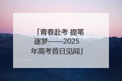 青春赴考 提笔逐梦——2025年高考首日见闻