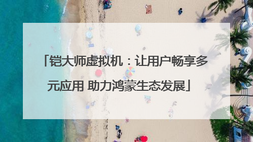 铠大师虚拟机：让用户畅享多元应用 助力鸿蒙生态发展