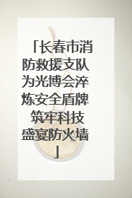 长春市消防救援支队为光博会淬炼安全盾牌 筑牢科技盛宴防火墙