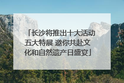 长沙将推出十大活动五大特展 邀你共赴文化和自然遗产日盛宴
