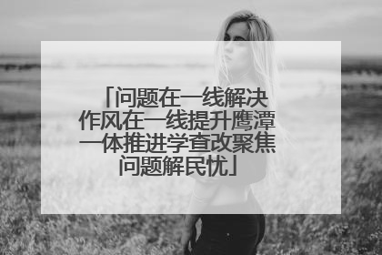 问题在一线解决 作风在一线提升鹰潭一体推进学查改聚焦问题解民忧
