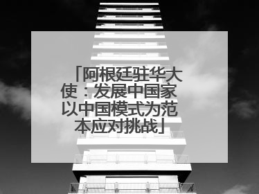 阿根廷驻华大使：发展中国家以中国模式为范本应对挑战