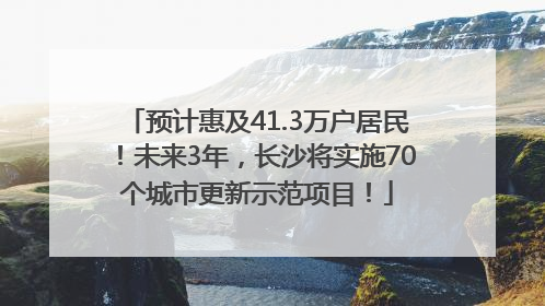 预计惠及41.3万户居民！未来3年，长沙将实施70个城市更新示范项目！
